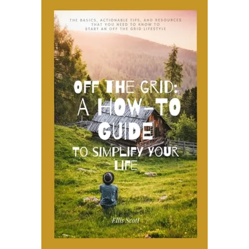 Off the Grid: A How-To Guide To Simplify Your Life: The Basics, Actionable Tips, And Resources That You Need To Know To Start An Off The Grid Lifestyl
