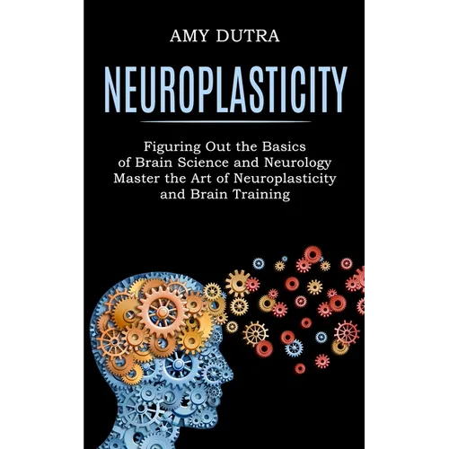 Neuroplasticity: Figuring Out the Basics of Brain Science and Neurology (Master the Art of Neuroplasticity and Brain Training)