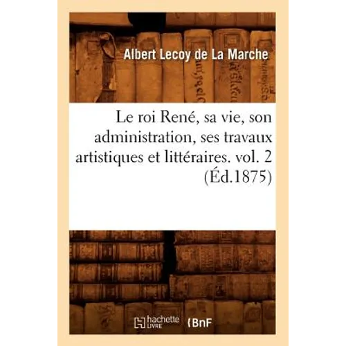 Le Roi René, Sa Vie, Son Administration, Ses Travaux Artistiques Et Littéraires. Vol. 2 (Éd.1875)