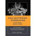 Enlightened Caregiving for Men Who Care: How to Transform Recoveries Into Self-Discoveries Without Getting Overwhelmed