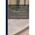 Our Sun-God, Or, Christianity Before Christ: A Demonstration That, As the Fathers Admitted, Our Religion Existed Before Our Era and Even in Pre-Histor