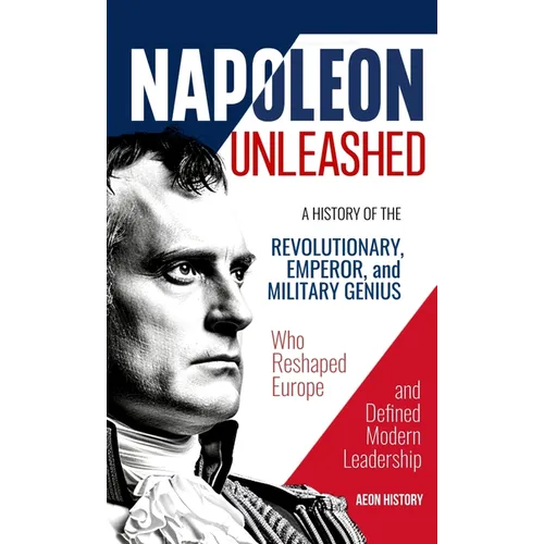 Napoleon Unleashed: A History of the Revolutionary, Emperor, and Military Genius who Reshaped Europe and Defined Modern Leadership