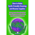How to Make Earth-Friendly Cleaning and Beauty Supplies: Save money and save the planet by making your own time-saving organic cleaners
