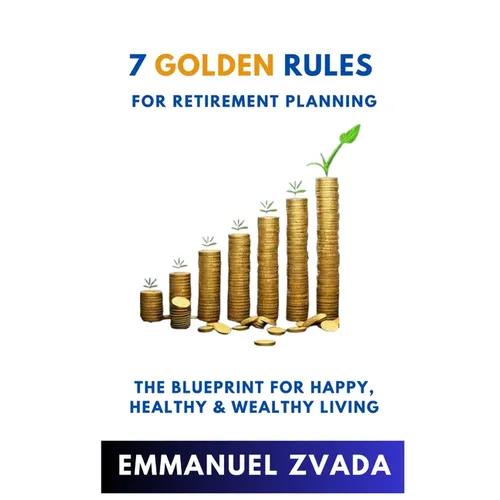 7 Golden Rules For Retirement Planning: The Blueprint for Happy, Healthy and Wealthy Living