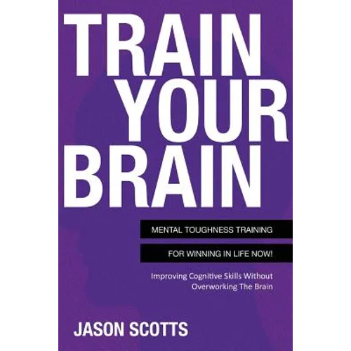 Train Your Brain: Mental Toughness Training for Winning in Life Now!: Improving Cognitive Skills Without Overworking the Brain