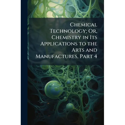 Chemical Technology; Or, Chemistry in Its Applications to the Arts and Manufactures, Part 4