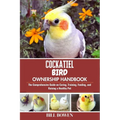 Cockatiel Bird Ownership Handbook: The Comprehensive Guide on Caring, Training, Feeding, and Raising a Healthy Pet