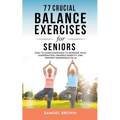 77 Crucial Balance Exercises For Seniors: Easy to Learn Exercises to Increase Your Coordination, Enhance Mobility, and Prevent Dangerous Falls