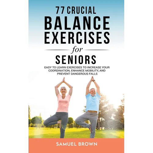 77 Crucial Balance Exercises For Seniors: Easy to Learn Exercises to Increase Your Coordination, Enhance Mobility, and Prevent Dangerous Falls