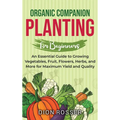Organic Companion Planting for Beginners: An Essential Guide to Growing Vegetables, Fruit, Flowers, Herbs, and More for Maximum Yield and Quality