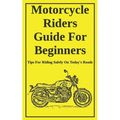 Motorcycle Riders Guide For Beginners: To Help You Ride Safely On Today's Roads