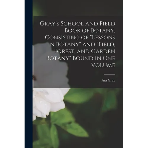Gray's School and Field Book of Botany, Consisting of "Lessons in Botany" and "Field, Forest, and Garden Botany" Bound in one Volume