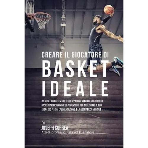 Creare il Giocatore Di Basket Ideale: Impara Trucchi E Segreti Utilizzati Dai Migliori Giocatori Di Basket Professionisti Ed Allenatori Per Migliorare