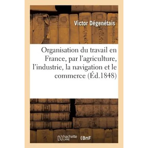 L'Organisation Du Travail En France, Par l'Agriculture, l'Industrie, La Navigation Et Le Commerce: Avec Accroissement de Salaire, de Sécurité, de Pros