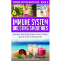 Immune System Boosting Smoothies: Give Your Body What It Needs to Stay Healthy - Quickly, Easily & Inexpensively