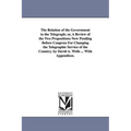 The Relation of the Government to the Telegraph; or, A Review of the Two Propositions Now Pending Before Congress For Changing the Telegraphic Service