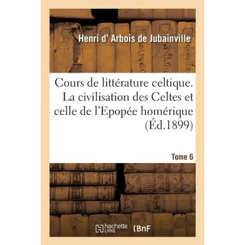 Cours de Litterature Celtique. Tome 6: La Civilisation Des Celtes Et Celle de l'Epopée Homérique