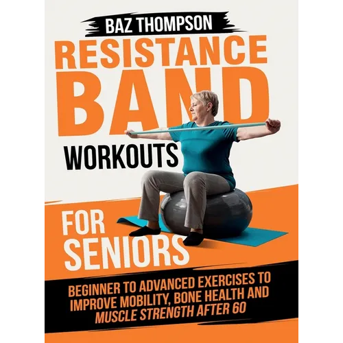 Resistance Band Workouts for Seniors: Beginner to Advanced Exercises to Improve Mobility, Bone Health and Muscle Strength After 60