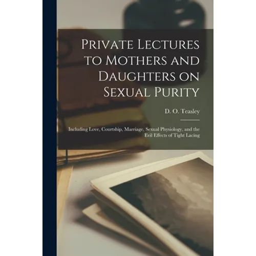 Private Lectures to Mothers and Daughters on Sexual Purity: Including Love, Courtship, Marriage, Sexual Physiology, and the Evil Effects of Tight Laci