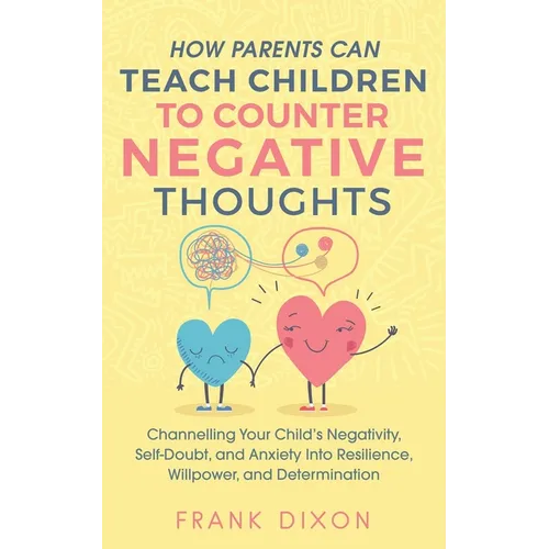 How Parents Can Teach Children To Counter Negative Thoughts: Channelling Your Child's Negativity, Self-Doubt and Anxiety Into Resilience, Willpower an