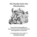 Die Dunkle Seite Der Oberfranken: Historische KRiminalfälle aus dem Gerichtssaal des Oberfränkischen Schwurgerichts zu Bayreuth
