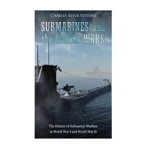Submarines and the World Wars: The History of Submarine Warfare in World War I and World War II