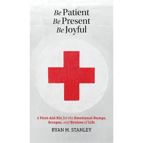 Be Patient, Be Present, Be Joyful: A First-Aid Kit for the Emotional Bumps, Scrapes, and Bruises of Life