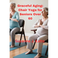 Graceful Aging: Chair Yoga for Seniors Over 60