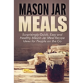Mason Jar Meals: Surprisingly Quick, Easy and Healthy Mason Jar Meal Recipe Ideas for People on the Go