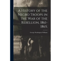 A History of the Negro Troops in the War of the Rebellion, 1861-1865;