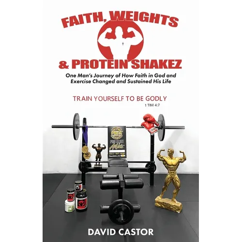 Faith, Weights and Protein Shakez: One Man's Journey of How Faith in God and Exercise Changed and Sustained His Life