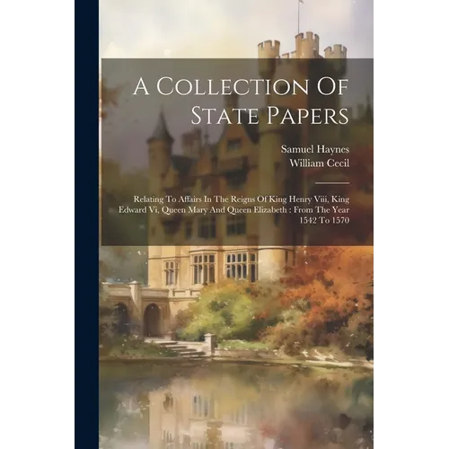 A Collection Of State Papers: Relating To Affairs In The Reigns Of King Henry Viii, King Edward Vi, Queen Mary And Queen Elizabeth: From The Year 15