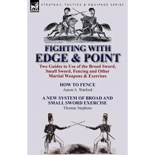 Fighting with Edge & Point: Two Guides to Use of the Broad Sword, Small Sword, Fencing and Other Martial Weapons & Exercises