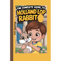 The Complete Guide to Holland Lop Rabbit: Selecting, Raising, Training, Feeding, and Loving Your New Lop Rabbit