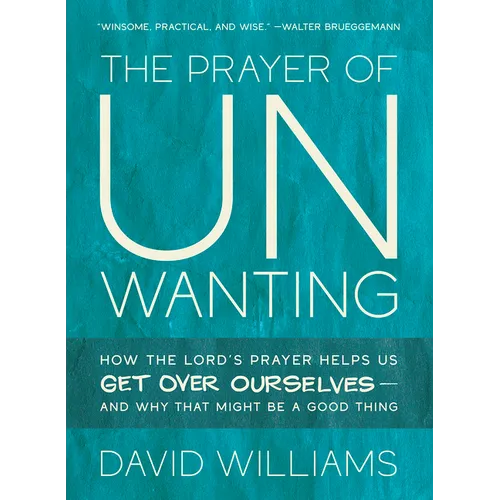 The Prayer of Unwanting: How the Lord's Prayer Helps Us Get Over Ourselves--And Why That Might Be a Good Thing