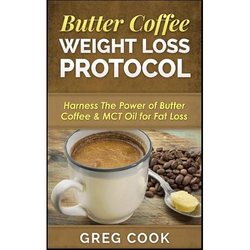 Butter Coffee Weight Loss Protocol: Harness The Power of Butter Coffee & MCT Oil for Fat Loss