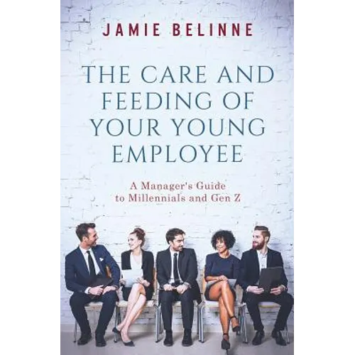 The Care and Feeding of Your Young Employee: A Manager's Guide to Millennials and Gen Z
