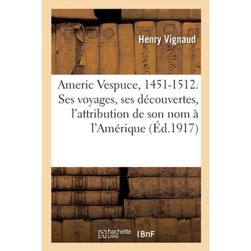 Americ Vespuce, 1451-1512. Sa Biographie, Sa Vie, Ses Voyages, Ses Découvertes: L'Attribution de Son Nom À l'Amérique, Ses Relations Authentiques Et C