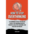 How To Stop Overthinking: 15 Techniques To Help You Relieve Stress, Stop Unending Negative Thoughts, Declutter Your Mind, And Focus On The Prese