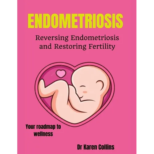 Endometriosis: REVERSING ENDOMETRIOSIS AND RESTORING FERTILITY: Your complete roadmap to wellness