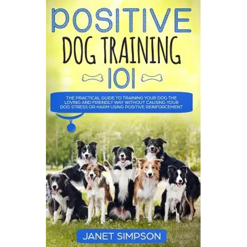 Positive Dog Training 101: The Practical Guide to Training Your Dog the Loving and Friendly Way Without Causing your Dog Stress or Harm Using Positive