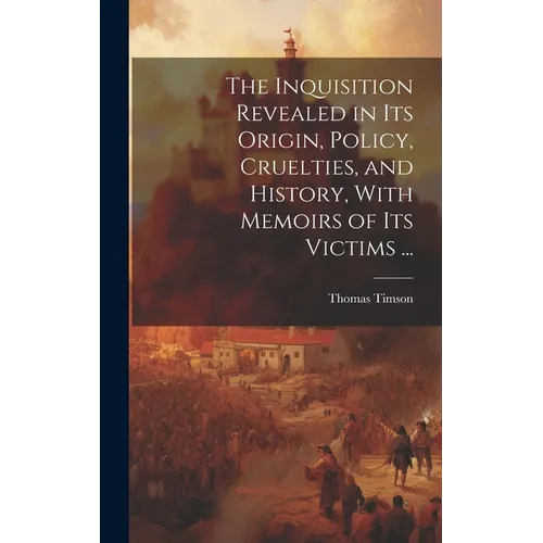 The Inquisition Revealed in Its Origin, Policy, Cruelties, and History, With Memoirs of Its Victims ...