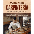 Manual de carpintería para principiantes: Una guía paso a paso con herramientas, técnicas, consejos y proyectos iniciales