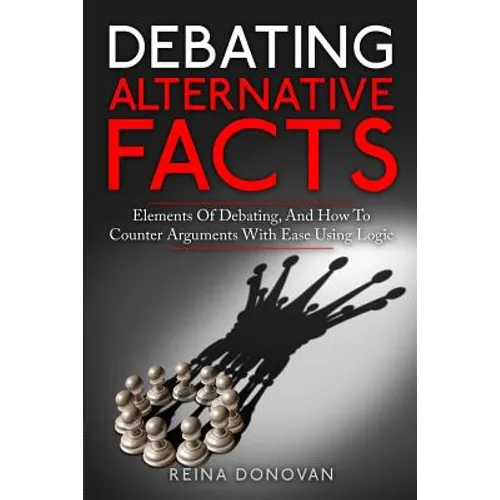 Debating Alternative Facts: Elements of Debating, and How to Counter Arguments With Ease Using Logic