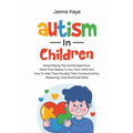 Autism In Children Demystifying The Autism Spectrum, What That Means To You, Your Child, And How To Help Them Develop Their Communication, Reasoning,