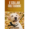 E Collar Dog Training: The Best Guide for Everything You Need to Know About Electric Collar for Training Your Dog and Ensuring Good Behaviour