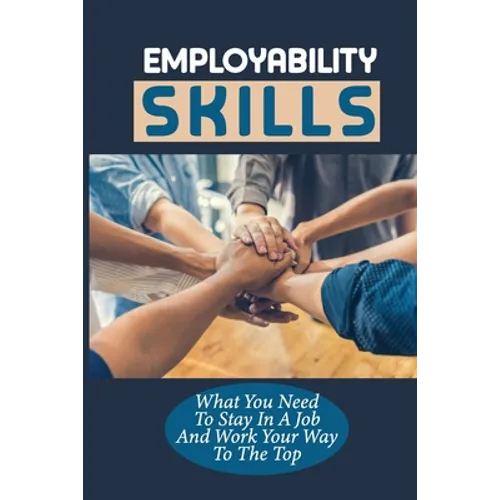 Employability Skills: What You Need To Stay In A Job And Work Your Way To The Top: Develop The Job Specific Skills