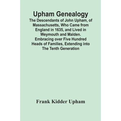 Upham Genealogy; The Descendants Of John Upham, Of Massachusetts, Who Came From England In 1635, And Lived In Weymouth And Malden. Embracing Over Five