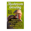 Mushroom Growing: Beginners Complete Guide to Growing Mushrooms at Home
