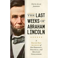 Last Weeks of Abraham Lincoln: A Day-By-Day Account of His Personal, Political, and Military Challenges